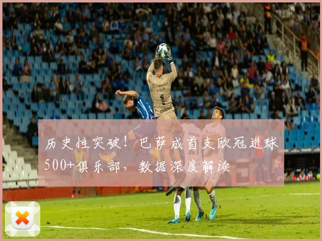 历史性突破！巴萨成首支欧冠进球500+俱乐部，数据深度解读