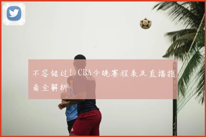 不容错过！CBA今晚赛程表及直播指南全解析