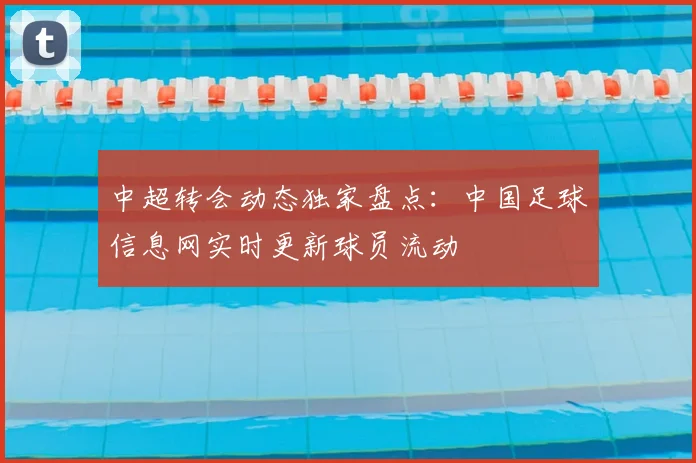 中超转会动态独家盘点：中国足球信息网实时更新球员流动