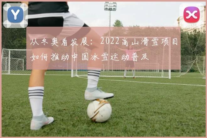 从冬奥看发展：2022高山滑雪项目如何推动中国冰雪运动普及