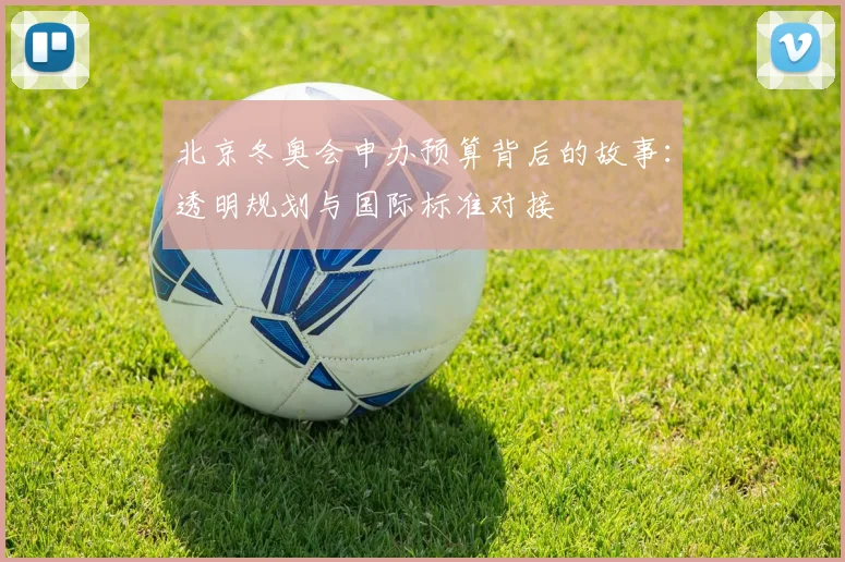 北京冬奥会申办预算背后的故事：透明规划与国际标准对接