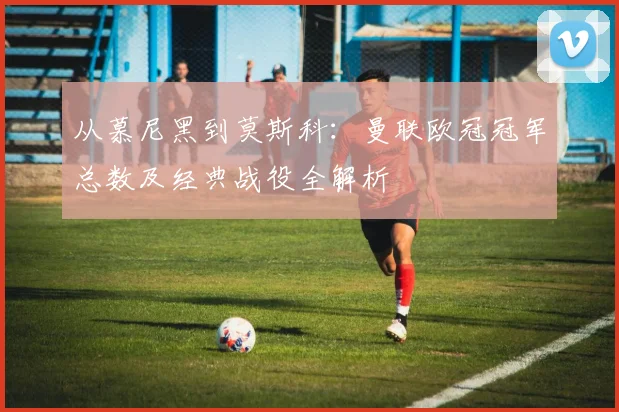 从慕尼黑到莫斯科：曼联欧冠冠军总数及经典战役全解析